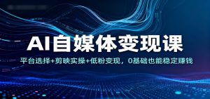 AI自媒体变现课：平台选择+剪映实操+低粉变现，0基础也能稳定赚钱-云享网创