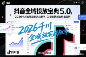 抖音全域投放宝典5.0，2026千川全域投放实战教学，为增长找到全局最优解-云享网创