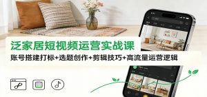 泛家居短视频运营实战课：账号搭建打标+选题创作+剪辑技巧+高流量运营逻辑-云享网创