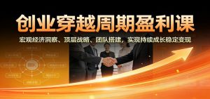 创业穿越周期盈利课：宏观经济洞察、顶层战略、团队搭建，实现持续成长稳定变现-云享网创